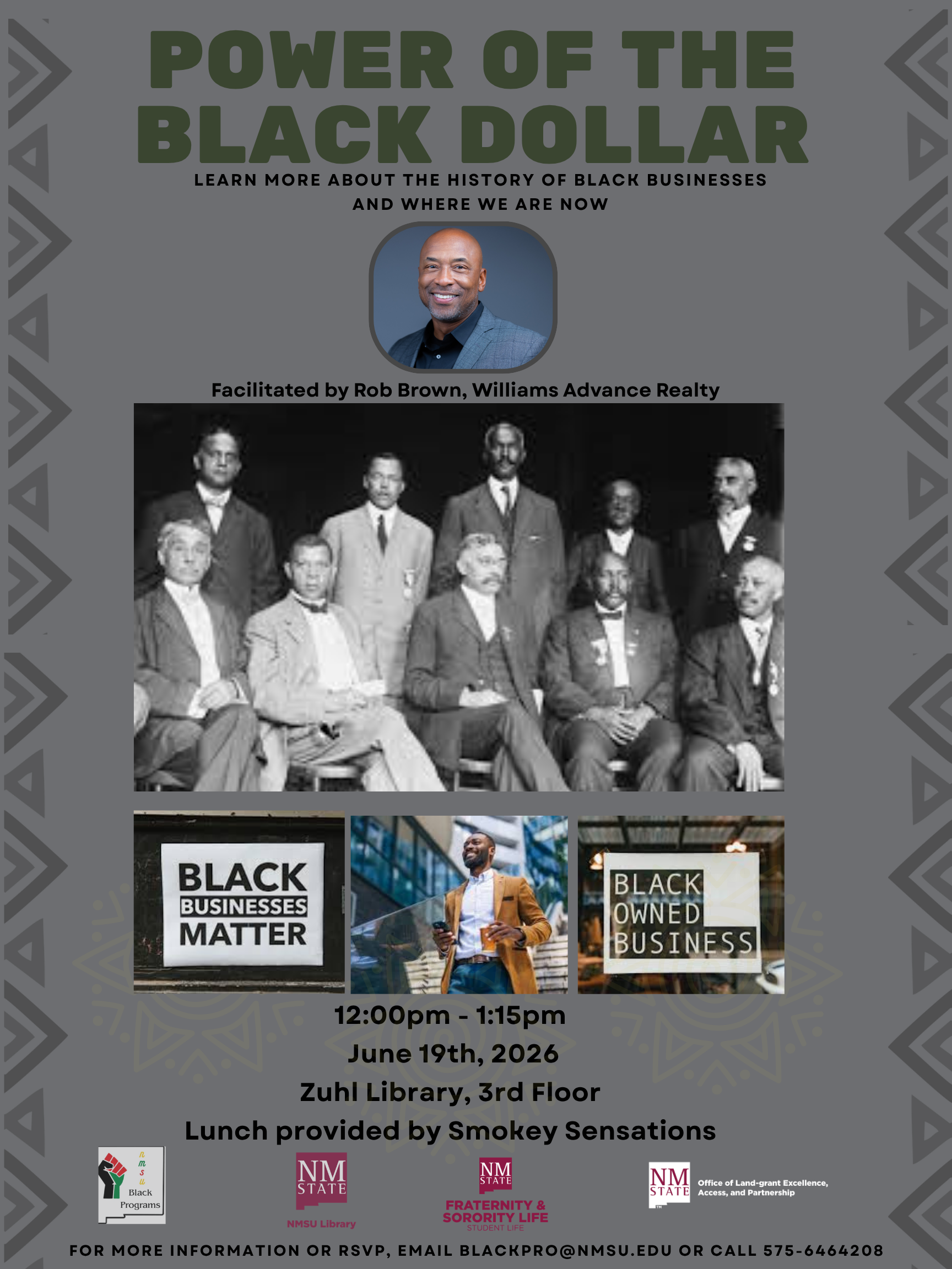 The image is a promotional poster for an event titled "Power of the Black Dollar." The background is predominantly gray with geometric patterns along the sides, giving it a modern appearance. At the top, bold dark green text reads the event name, followed by a smaller tagline in black that says, "Learn more about the history of Black businesses and where we are now." Below this, there is a circular photo of a smiling man in a blue suit jacket, labeled as "Facilitated by Rob Brown, Williams Advance Realty." The central portion features an old black-and-white photograph of nine men, dressed in formal early 20th-century attire, depicted in front of a nondescript background. Below the photograph are three color images: a sign reading "Black Businesses Matter," a man wearing a brown blazer smiling while holding a smartphone, and another sign reading "Black Owned Business." At the bottom is the event information in black text, including the time, date, location, and mention of lunch provided by Smokey Sensations. The logos for NMSU Black Programs, NMSU Library, Fraternity & Sorority Life, and the Office of Land-grant Excellence are displayed at the very bottom.  Alt-text:  Promotional poster for "Power of the Black Dollar" event with images of Black business history and details for a June 19th, 2026 event at Zuhl Library.  Transcribed Text:  POWER OF THE BLACK DOLLAR LEARN MORE ABOUT THE HISTORY OF BLACK BUSINESSES AND WHERE WE ARE NOW Facilitated by Rob Brown, Williams Advance Realty BLACK BUSINESSES MATTER BLACK OWNED BUSINESS 12:00pm - 1:15pm June 19th, 2026 Zuhl Library, 3rd Floor Lunch provided by Smokey Sensations  FOR MORE INFORMATION OR RSVP, EMAIL BLACKPRO@NMSU.EDU OR CALL 575-6464208