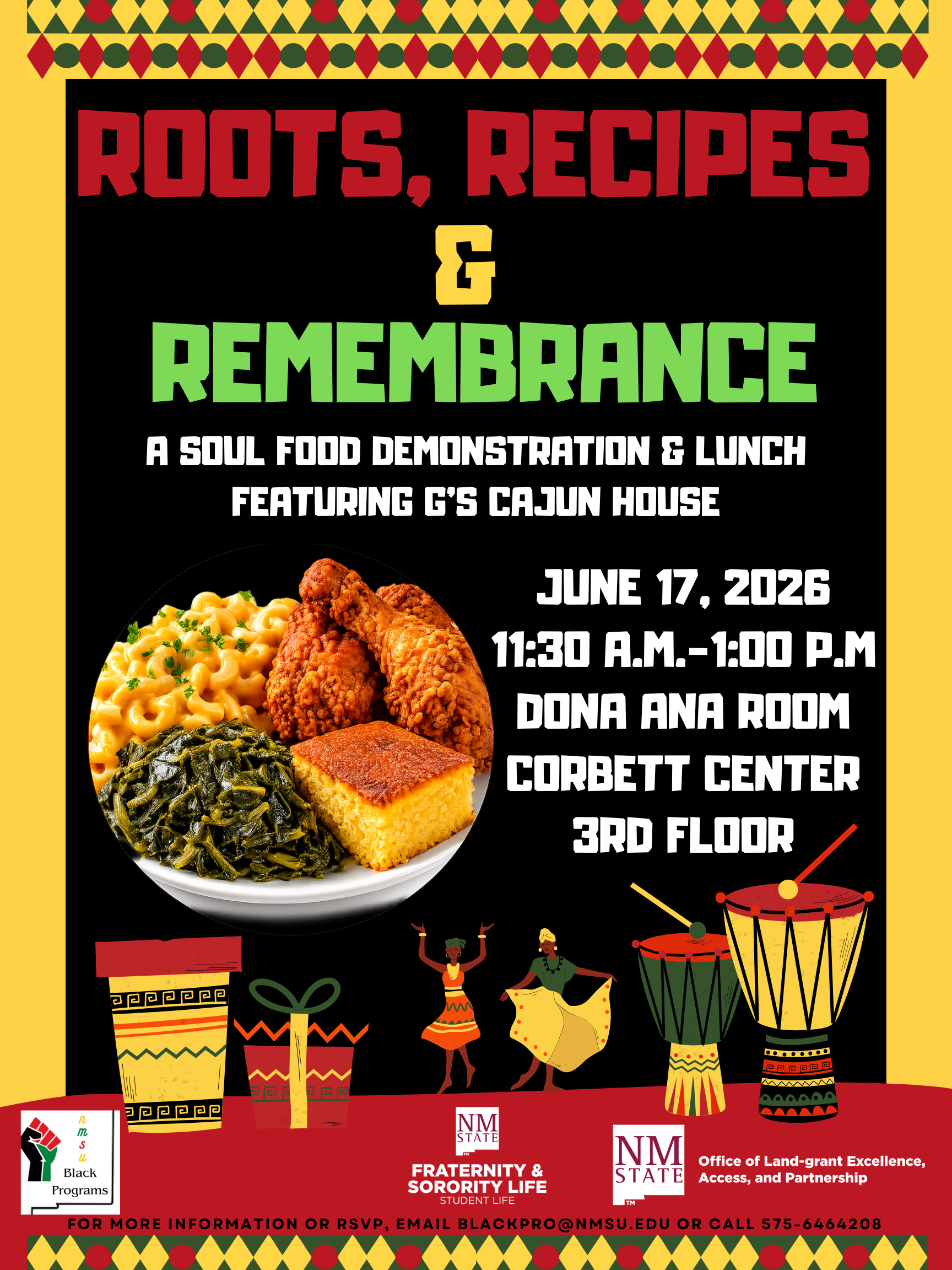 The image is a colorful event flyer with a vibrant African-inspired theme. The top section features a yellow border with a pattern of red and green diamonds and triangles. Below this, bold red and green text reads, "ROOTS, RECIPES & REMEMBRANCE" against a black background. The subtitle, "A Soul Food Demonstration & Lunch Featuring G's Cajun House," is in smaller white text. The date, "June 17, 2026, 11:30 A.M.–1:00 P.M.," along with the location details, "Dona Ana Room, Corbett Center, 3rd Floor," are written in white below. Central to the flyer is a circular image of soul food consisting of macaroni and cheese, fried chicken, collard greens, and cornbread. Decorative African motifs such as drums, dancers, and tribal patterns adorn the lower part of the flyer. At the bottom are logos and text including "NMSU Black Programs" and "NMSU Fraternity & Sorority Life - Student Life," with contact information displayed below.  Alt-text:  Flyer for "Roots, Recipes & Remembrance" event featuring African motifs and a plate of soul food.  Transcribed Text:  ROOTS, RECIPES & REMEMBRANCE A SOUL FOOD DEMONSTRATION & LUNCH FEATURING G’S CAJUN HOUSE JUNE 17, 2026 11:30 A.M.-1:00 P.M DONA ANA ROOM CORBETT CENTER 3RD FLOOR  NMSU Black Programs NMSU Fraternity & Sorority Life Student Life Office of Land-grant Excellence, Access, and Partnership  FOR MORE INFORMATION OR RSVP, EMAIL BLACKPRO@NMSU.EDU OR CALL 575-646-4208