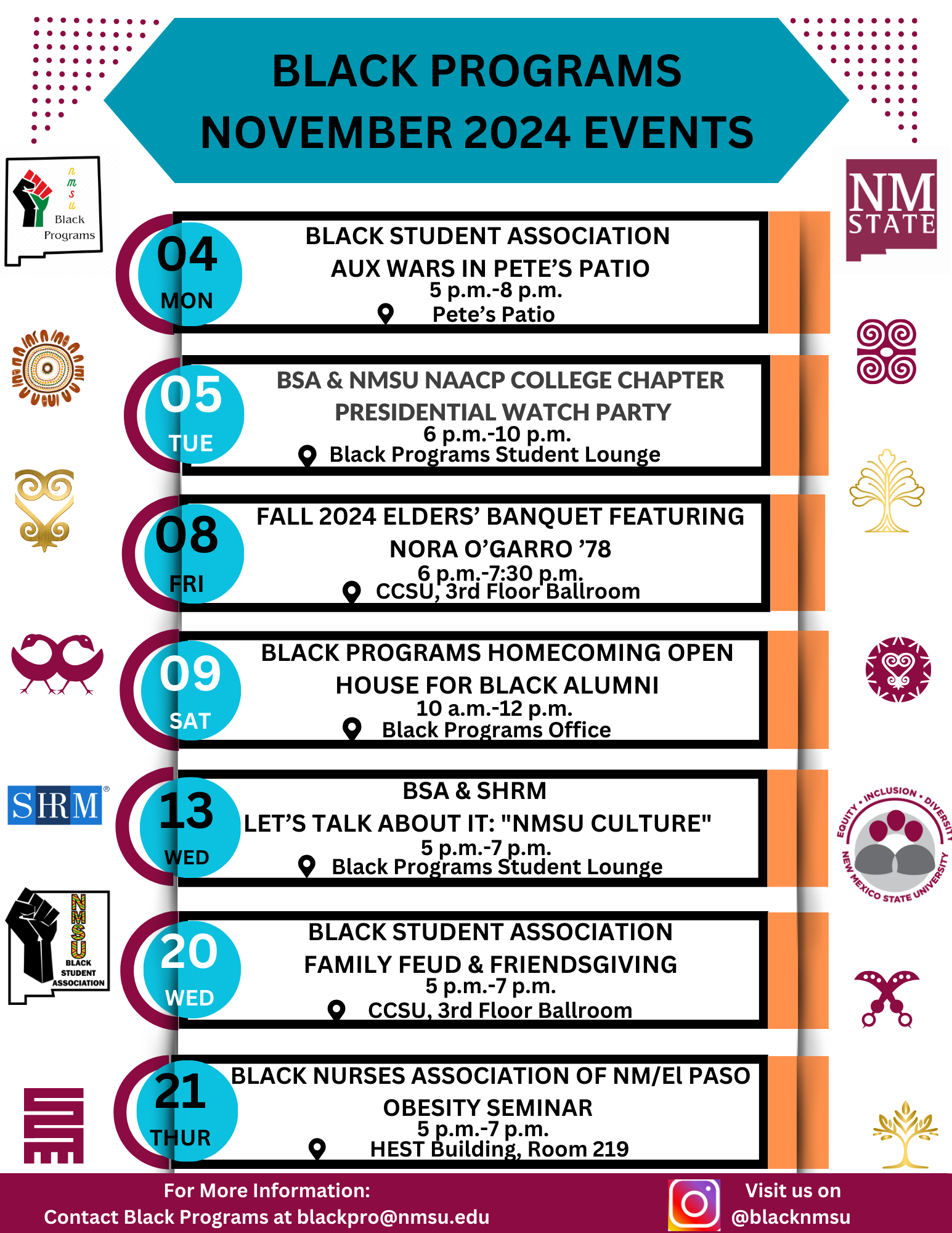 Flyer for Black Programs November 2024 events at NMSU with event details and dates.  Transcribed Text:  BLACK PROGRAMS NOVEMBER 2024 EVENTS 04 MON BLACK STUDENT ASSOCIATION AUX WARS IN PETE’S PATIO 5 p.m.-8 p.m. Pete’s Patio 05 TUE BSA & NMSU NAACP COLLEGE CHAPTER PRESIDENTIAL WATCH PARTY 6 p.m.-10 p.m. Black Programs Student Lounge 08 FRI FALL 2024 ELDERS’ BANQUET FEATURING NORA O’GARRO '78 6 p.m.-7:30 p.m. CCSU, 3rd Floor Ballroom 09 SAT BLACK PROGRAMS HOMECOMING OPEN HOUSE FOR BLACK ALUMNI 10 a.m.-12 p.m. Black Programs Office 13 WED BSA & SHRM LET’S TALK ABOUT IT: “NMSU CULTURE” 5 p.m.-7 p.m. Black Programs Student Lounge 20 WED BLACK STUDENT ASSOCIATION FAMILY FEUD & FRIENDSGIVING 5 p.m.-7 p.m. CCSU, 3rd Floor Ballroom 21 THUR BLACK NURSES ASSOCIATION OF NM/EL PASO OBESITY SEMINAR 5 p.m.-7 p.m. HEST Building, Room 219 For More Information: Contact Black Programs at blackpro@nmsu.edu Visit us on @blacknmsu