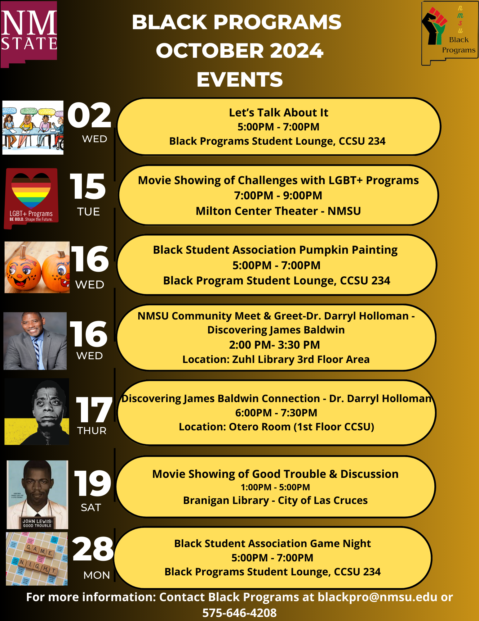 The image is a flyer from NMSU detailing events for "Black Programs" in October 2024. The background is a gradient of brown tones. At the top, a section labeled "BLACK PROGRAMS OCTOBER 2024 EVENTS" is prominently displayed in white, capital letters. A vertical timeline on the left shows dates and days of the week, accompanied by small, varied images on the left side corresponding to each event.  Details:  Oct 2, Wednesday: Features an illustration of people sitting ("Let’s Talk About It").  Time: 5:00 PM - 7:00 PM Location: Black Programs Student Lounge, CCSU 234 Oct 15, Tuesday: Displays an icon for "LGBT+ Programs" with a heart and rainbow colors.  Event: Movie showing on challenges with LGBT+ programs Time: 7:00 PM - 9:00 PM Location: Milton Center Theater - NMSU Oct 16, Wednesday: Shows an image of two pumpkins.  Event: Black Student Association Pumpkin Painting Time: 5:00 PM - 7:00 PM Location: Black Program Student Lounge, CCSU 234 Oct 16, Wednesday: Features a photo of a smiling man.  Event: NMSU Community Meet & Greet - Dr. Darryl Holloman on James Baldwin Time: 2:00 PM - 3:30 PM Location: Zuhl Library 3rd Floor Area Oct 17, Thursday: An image of James Baldwin.  Event: Discovering James Baldwin Connection - Dr. Darryl Holloman Time: 6:00 PM - 7:30 PM Location: Otero Room (1st Floor CCSU) Oct 19, Saturday: A book cover for "John Lewis: Good Trouble."  Event: Movie Showing of Good Trouble & Discussion Time: 1:00 PM - 5:00 PM Location: Branigan Library - City of Las Cruces Oct 28, Monday: An image with "Game Night" text overlay.  Event: Black Student Association Game Night Time: 5:00 PM - 7:00 PM Location: Black Programs Student Lounge, CCSU 234 The bottom of the flyer provides contact information for more details, an email address (blackpro@nmsu.edu), and a phone number (575-646-4208).