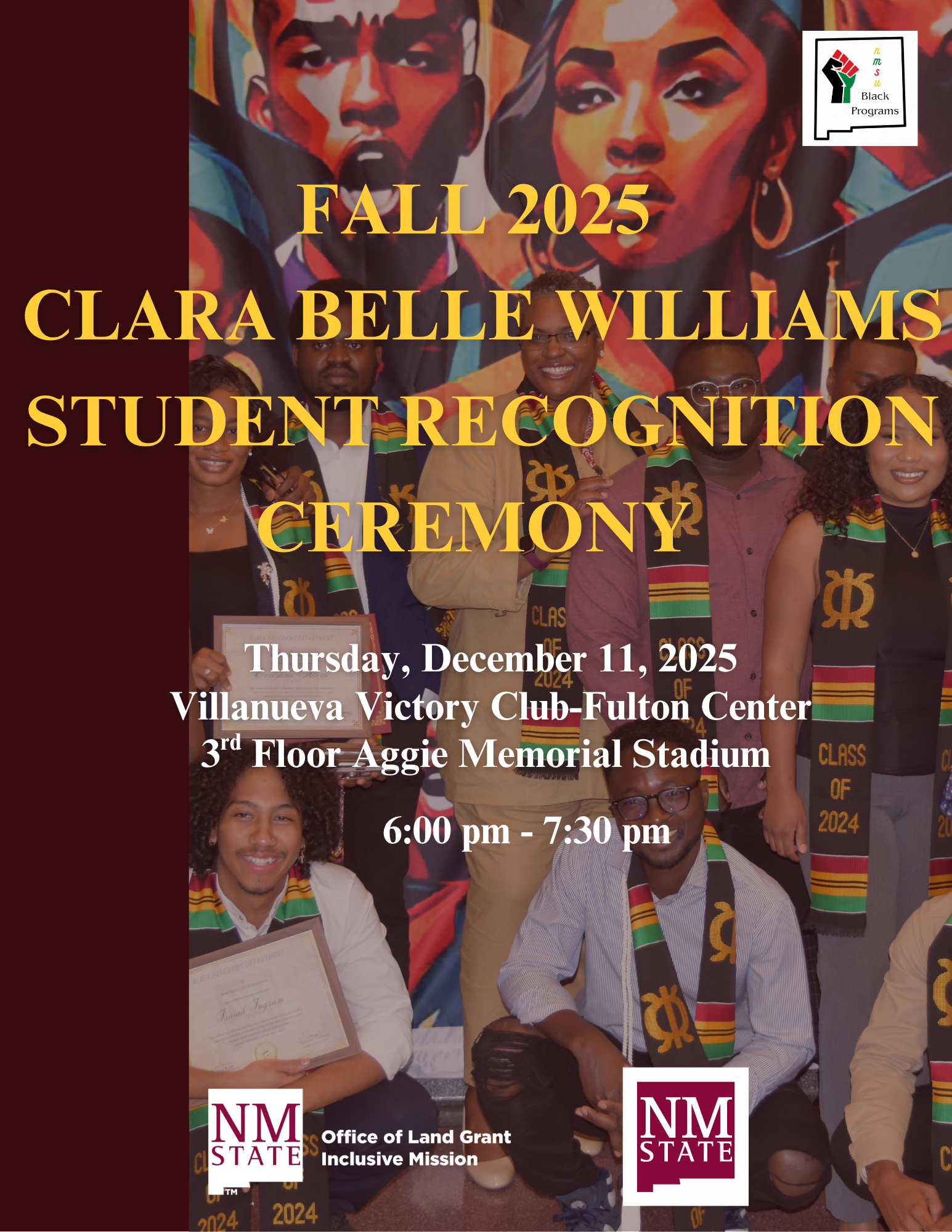 The image is a promotional poster for the "Clara Belle Williams Student Recognition Ceremony" set for Fall 2025. The backdrop features vibrant artwork of two individuals' faces, rendered in bold, warm tones with expressive shadows. In front of the art, there is a group of people smiling, wearing stoles that are striped in green, yellow, red, and black with “CLASS OF 2024” written on them. They hold certificates. At the top of the poster, the event name is highlighted in large yellow text. The details of the event, including the date, location, and time, are in white text towards the middle and bottom. In the bottom corners are logos, including one for NM State with the text "Office of Land Grant Inclusive Mission."  Alt-text:  Poster for the 2025 Clara Belle Williams Student Recognition Ceremony, showing event details and a group of people in front of colorful artwork.  Transcribed Text:  FALL 2025 CLARA BELLE WILLIAMS STUDENT RECOGNITION CEREMONY  Thursday, December 11, 2025 Villanueva Victory Club-Fulton Center 3rd Floor Aggie Memorial Stadium 6:00 pm - 7:30 pm  NM STATE Office of Land Grant Inclusive Mission