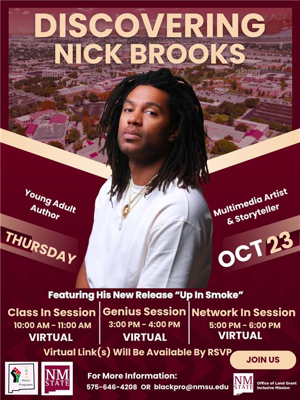 The image is a promotional poster for an event featuring an individual identified as Nick Brooks. The backdrop shows an aerial view of a campus with buildings and trees, slightly blurred. The text "DISCOVERING NICK BROOKS" is prominent at the top in large, bold beige letters. Below, a man with long hair wears a white shirt and looks directly at the viewer. Surrounding text includes information about the event, such as the date "THURSDAY OCT 23" and details about sessions labeled as "Class In Session," "Genius Session," and "Network In Session." Each session is marked as "VIRTUAL" with specific times listed. At the bottom, logos for Black Programs, NM State, and contact information are visible.  Alt-text:  Promotional poster for an event featuring Nick Brooks with details on virtual sessions.  Transcribed Text:  DISCOVERING NICK BROOKS Young Adult Author Multimedia Artist & Storyteller THURSDAY OCT 23 Featuring His New Release “Up In Smoke” Class In Session 10:00 AM - 11:00 AM VIRTUAL Genius Session 3:00 PM - 4:00 PM VIRTUAL Network In Session 5:00 PM - 6:00 PM VIRTUAL Virtual Link(s) Will Be Available By RSVP JOIN US For More Information: 575-646-4208 OR blackpro@nmsu.edu NM STATE Office of Land Grant & Inclusive Mission Black Programs NM STATE