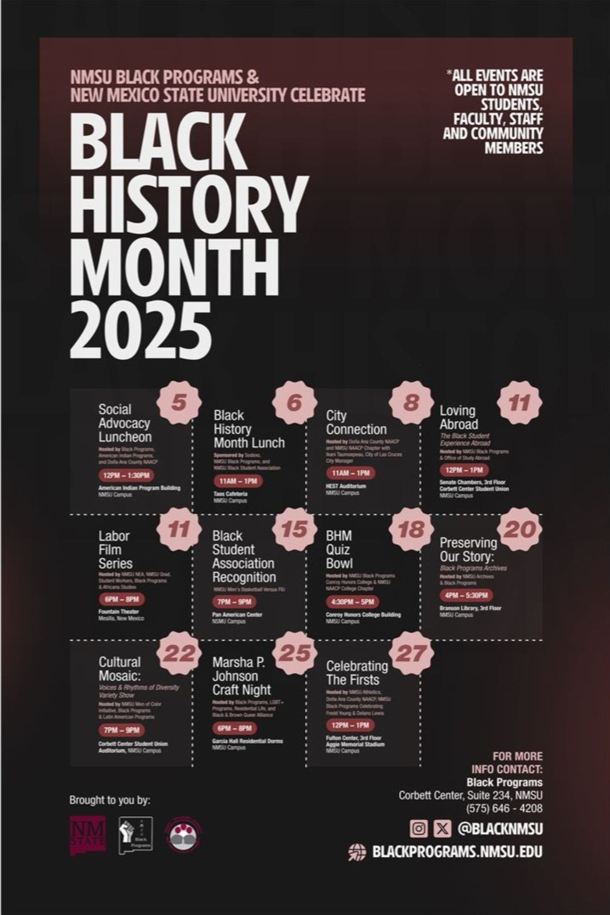 Poster for Black History Month 2025 events at New Mexico State University.  Transcribed Text:  NMSU Black Programs & New Mexico State University Celebrate  Black History Month 2025  *All events are open to NMSU students, faculty, staff and community members  5 - Social Advocacy Luncheon 12 PM - 1:30 PM Corbett Center, West Ballroom 1 & 2  5 - Black History Month Lunch 11 AM - 1 PM The 3rd Floor Bistro at the Danny Villanueva Victory Club  6 - City Connection 11 AM - 1 PM Rentfrow Hall  8 - Loving Abroad 11:30 AM - 1 PM International Student & Scholar Services - Garcia Center  11 - Labor Film Series 6 PM - 9 PM Foster Hall, Room 111  11 - Black Student Association Recognition 12 PM - 1:30 PM Corbett Center, Aggie Lounge  15 - BHM Quiz Bowl 4:30 PM - 5:30 PM Business Complex Lobby  18 - Preserving Our Story: Documentary & Discussion 2:30 PM - 5 PM Corbett Center, Senate Chambers  20 - Cultural Mosaic: Faces of Humanity 6 PM - 9 PM Corbett Center, 1st Floor  22 - Marsha P. Johnson Craft Night 5 PM - 6:30 PM Greek Complex Conference Room  25 - Celebrating The Firsts SPA Treats and Black Facts 2 PM - 4 PM Corbett Center, Aggie Lounge  27 - Fashion Culture 6 PM - 8 PM Foster Hall, Room 111  FOR MORE INFO CONTACT: Black Programs Corbett Center, Suite 234, NMSU (575) 646 - 4208 @BLACKNMSU  Brought to you by: [NMSU Logo] [Black Programs Logo]  BLACKPROGRAMS.NMSU.EDU