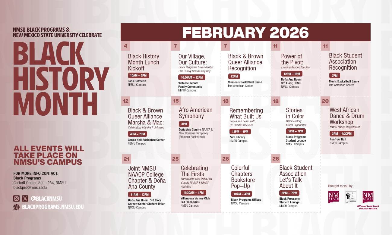 The image is a colorful event poster announcing Black History Month at New Mexico State University in February 2026. The top features bold text stating "NMSU Black Programs & New Mexico State University Celebrate Black History Month." Below this, "February 2026" is prominently displayed. The poster is divided into sections by calendar dates, each listing different events with their times and locations. The background is a subtle gradient of light pink hues, and white text throughout. At the bottom, there are social media icons and contact information for NMSU Black Programs.  Alt-text:  Black History Month event poster for New Mexico State University, February 2026.  Transcribed Text:  NMSU BLACK PROGRAMS & NEW MEXICO STATE UNIVERSITY CELEBRATE BLACK HISTORY MONTH  FEBRUARY 2026  4 Black History Month Lunch Kickoff 10AM – 2PM Taas Cafeteria NMSU Campus  7 Our Village, Our Culture: Black Programs & Residential Life Family & Community Day 10:30AM – 12PM Vista Del Monte Family Community NMSU Campus  7 Black & Brown Queer Alliance Recognition 12PM Women’s Basketball Game Pan American Center  11 Power of the Pivot: Leading Beyond the Silo 12PM – 1PM Aggie Cal Room 3rd Floor, CCSU NMSU Campus  11 Black Student Association Recognition 7PM Men’s Basketball Game Pan American Center  12 Black & Brown Queer Alliance Marsha & Mac: Celebrating Marsha P. Johnson 4PM – 7PM Garcia Hall Residence Center NMSU Campus  15 Afro American Symphony 3PM Doña Ana County, NAACP & New Horizons Symphony (Atkinson Recital Hall)  18 Remembering What Built Us Our Lands & Labors Lunch 12PM – 1PM Zuhl Library NMSU Campus  18 Stories in Color Black History Month Exposé 5PM – 7PM Black Programs Student Lounge NMSU Campus  20 West African Dance & Drum Workshop 3PM – 4:30PM NMSU Dance Department Rentfrow Hall NMSU Campus  21 Joint NMSU NAACP College Chapter & Doña Ana County 11AM – 12PM Doña Ana Room, 3rd Floor Corbett Center Student Union NMSU Campus  25 Celebrating the Firsts 11:30AM – 1PM Pan African Welcome & US Native Cultures (Villanueva Hall) Villanueva Victory Club NMSU Campus  26 Colorful Chapters Bookstore Pop–Up 10AM – 4PM Black Programs Offices NMSU Campus  26 Black Student Association Let’s Talk About It 5PM – 7PM Black Programs Student Lounge NMSU Campus  FOR MORE INFO CONTACT: Black Programs Corbett Center, Suite 234, NMSU blackpro@nmsu.edu  Brought to you by: [NMSU Logo] [NMSU Logo] Office of Land Grant NMSU Ethnic Studies  ALL EVENTS WILL TAKE PLACE ON NMSU’S CAMPUS  BLACKPROGRAMS.NMSU.EDU  [Social Media Icons] @BLACKNMSU