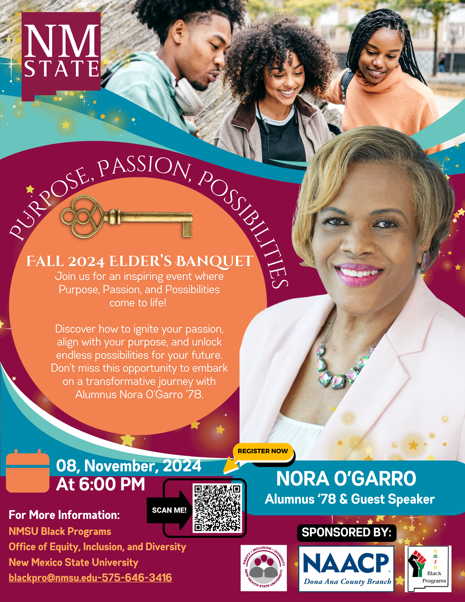 Flyer for Fall 2024 Elder's Banquet at New Mexico State University featuring student images, event details, and guest speaker Nora O'Garro.  Transcribed Text:  NM State  PURPOSE, PASSION, POSSIBILITIES  FALL 2024 ELDER’S BANQUET Join us for an inspiring event where Purpose, Passion, and Possibilities come to life!  Discover how to ignite your passion, align with your purpose, and unlock endless possibilities for your future. Don’t miss this opportunity to embark on a transformative journey with Alumnus Nora O’Garro ’78.  08, November, 2024 At 6:00 PM  FOR MORE INFORMATION: NMSU Black Programs Office of Equity, Inclusion, and Diversity New Mexico State University blackpro@nmsu.edu-575-646-3416  REGISTER NOW  SCAN ME!  NORA O’GARRO Alumnus ’78 & Guest Speaker  SPONSORED BY: NAACP Dona Ana County Branch  Arms & Black Programs New Mexico State University