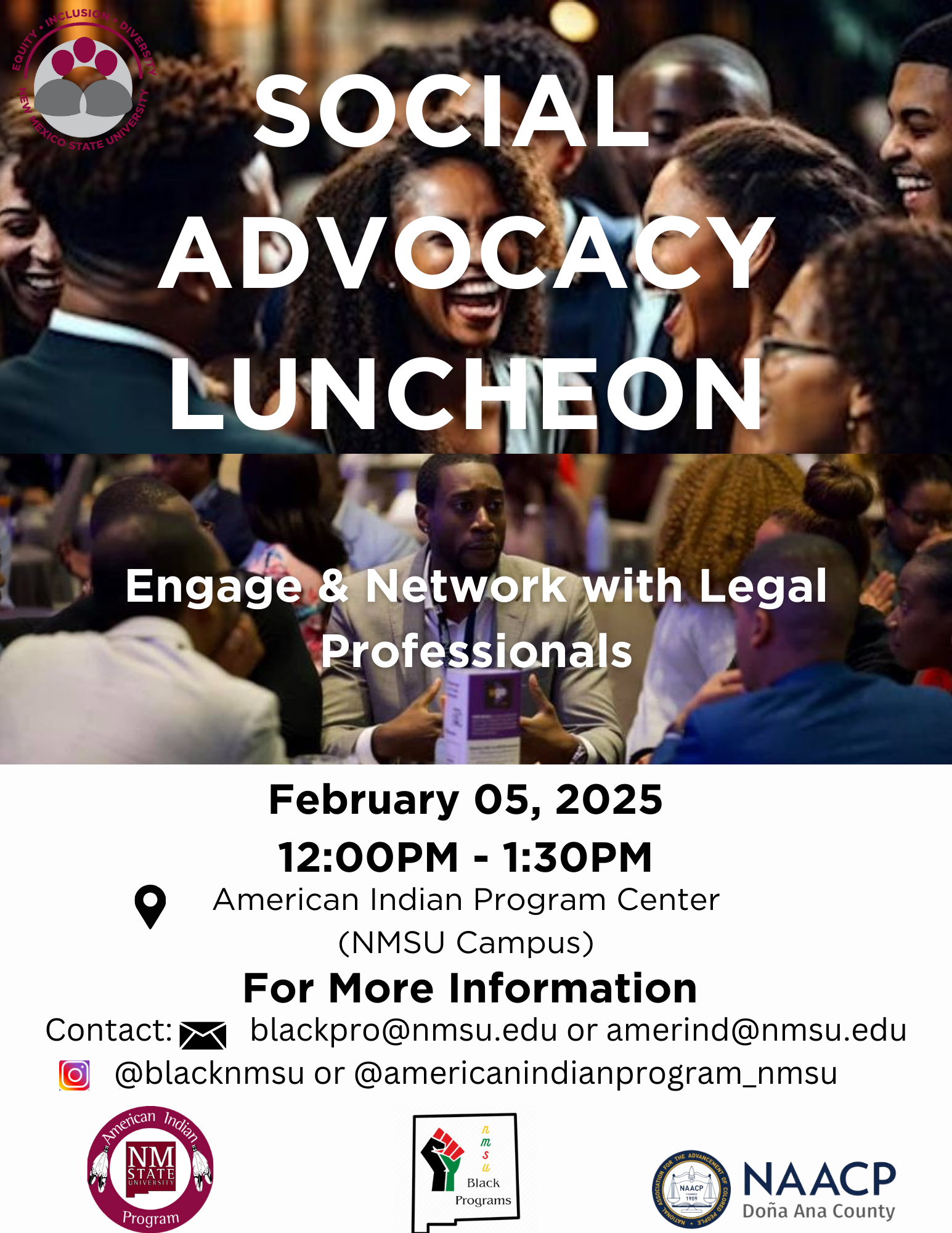 A flyer promoting a Social Advocacy Luncheon with event details and contact information.  Transcribed Text:  SOCIAL ADVOCACY LUNCHEON Engage & Network with Legal Professionals February 05, 2025 12:00PM - 1:30PM American Indian Program Center (NMSU Campus) For More Information Contact: blackpro@nmsu.edu or amerind@nmsu.edu Instagram: @blacknmsu or @americanindianprogram_nmsu American Indian Program - NM State University logo NMSU Black Programs logo NAACP Doña Ana County logo