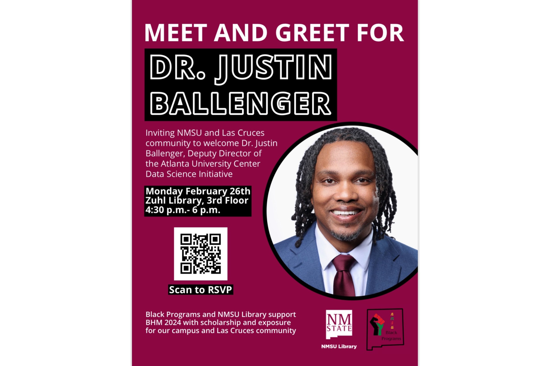 Dr. Justine Ballenger, The image is a promotional poster for a "Meet and Greet" event for Dr. Justin Ballenger. The background color of the poster is a solid maroon. The top section of the poster has the largest text which reads “MEET AND GREET FOR” in white, followed by “DR. JUSTIN BALLENGER” in bold black letters outlined in white. Below this, there is a smaller paragraph of white text inviting the NMSU and Las Cruces community to the event. The poster includes essential event details such as the date, location, and time, presented in white text on a black background.  Centered on the right half of the poster is a circular, color headshot of Dr. Justin Ballenger with a friendly expression. He has shoulder-length dreadlocks, and is wearing a blue suit, white shirt, and maroon tie.  Below the event details, there is a black-and-white QR code for RSVPing to the event, accompanied by the instruction “Scan to RSVP” in white text on a black background. At the bottom of the poster, the names and logos for NMSU Library and Black Programs are displayed. The left side features a block of white text mentioning the support for Black History Month (BHM) 2024.