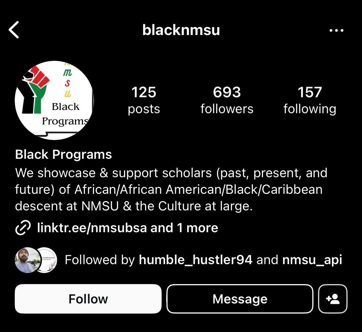 The image is a screenshot of an Instagram profile page with the username "blacknmsu." The profile picture is a logo featuring a black, red, and green raised fist, which is divided into three vertical segments, each colored differently. To the right of the fist, there is text reading "Black Programs." The background of the logo is white.  Directly below the username, three main statistics are listed horizontally:  125 posts 693 followers 157 following The profile’s bio section includes a short description and a link. The description reads: "We showcase & support scholars (past, present, and future) of African/African American/Black/Caribbean descent at NMSU & the Culture at large." Below the bio, there is a clickable link "linktr.ee/nmsubsa and 1 more."
